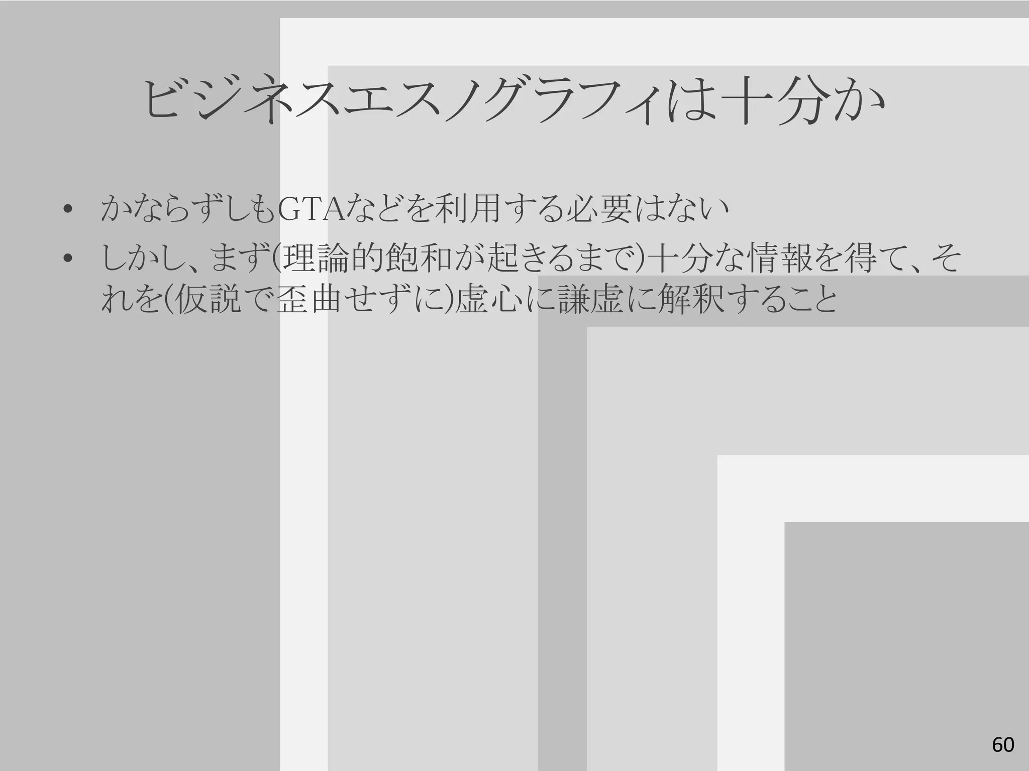 ビジネスエスノグラフィは十分か
• かならずしもGTAなどを利用する必要はない
• しかし、まず(理論的飽和が起きるまで)十分な情報を得て、そ
  れを(仮説で歪曲せずに)虚心に謙虚に解釈すること




                                  60
 