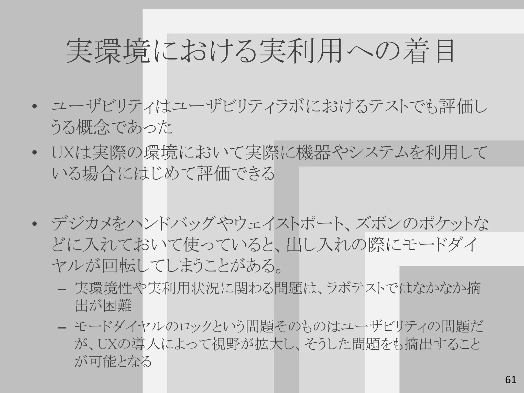 実環境における実利用への着目
• ユーザビリティはユーザビリティラボにおけるテストでも評価し
  うる概念であった
• UXは実際の環境において実際に機器やシステムを利用して
  いる場合にはじめて評価できる

• デジカメをハンドバッグやウェイストポート、ズボンのポケットな
  どに入れておいて使っていると、出し入れの際にモードダイ
  ヤルが回転してしまうことがある。
 – 実環境性や実利用状況に関わる問題は、ラボテストではなかなか摘
   出が困難
 – モードダイヤルのロックという問題そのものはユーザビリティの問題だ
   が、UXの導入によって視野が拡大し、そうした問題をも摘出すること
   が可能となる
                                      61
 
