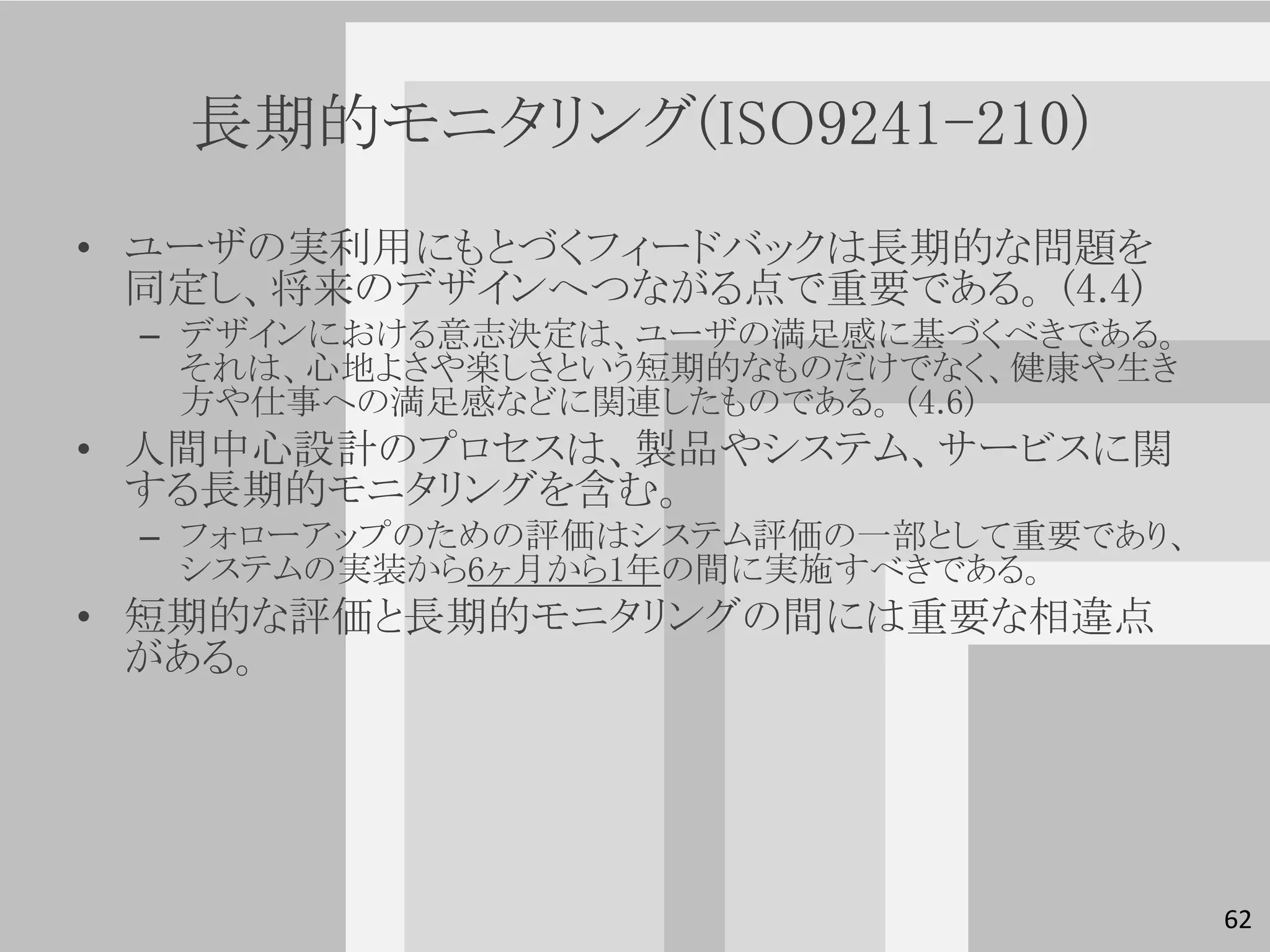 長期的モニタリング(ISO9241-210)
• ユーザの実利用にもとづくフィードバックは長期的な問題を
  同定し、将来のデザインへつながる点で重要である。 (4.4)
 – デザインにおける意志決定は、ユーザの満足感に基づくべきである。
   それは、心地よさや楽しさという短期的なものだけでなく、健康や生き
   方や仕事への満足感などに関連したものである。 (4.6)
• 人間中心設計のプロセスは、製品やシステム、サービスに関
  する長期的モニタリングを含む。
 – フォローアップのための評価はシステム評価の一部として重要であり、
   システムの実装から6ヶ月から1年の間に実施すべきである。
• 短期的な評価と長期的モニタリングの間には重要な相違点
  がある。




                                      62
 