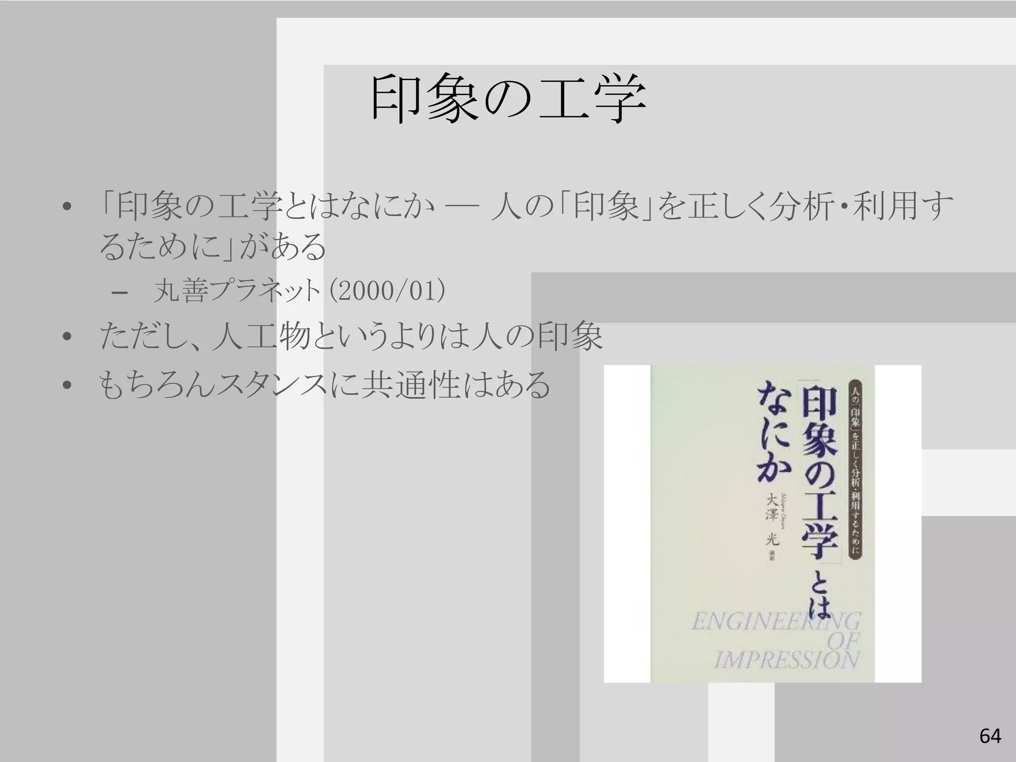印象の工学
• 「印象の工学とはなにか ― 人の「印象」を正しく分析・利用す
  るために」がある
 – 丸善プラネット (2000/01)
• ただし、人工物というよりは人の印象
• もちろんスタンスに共通性はある




                                   64
 