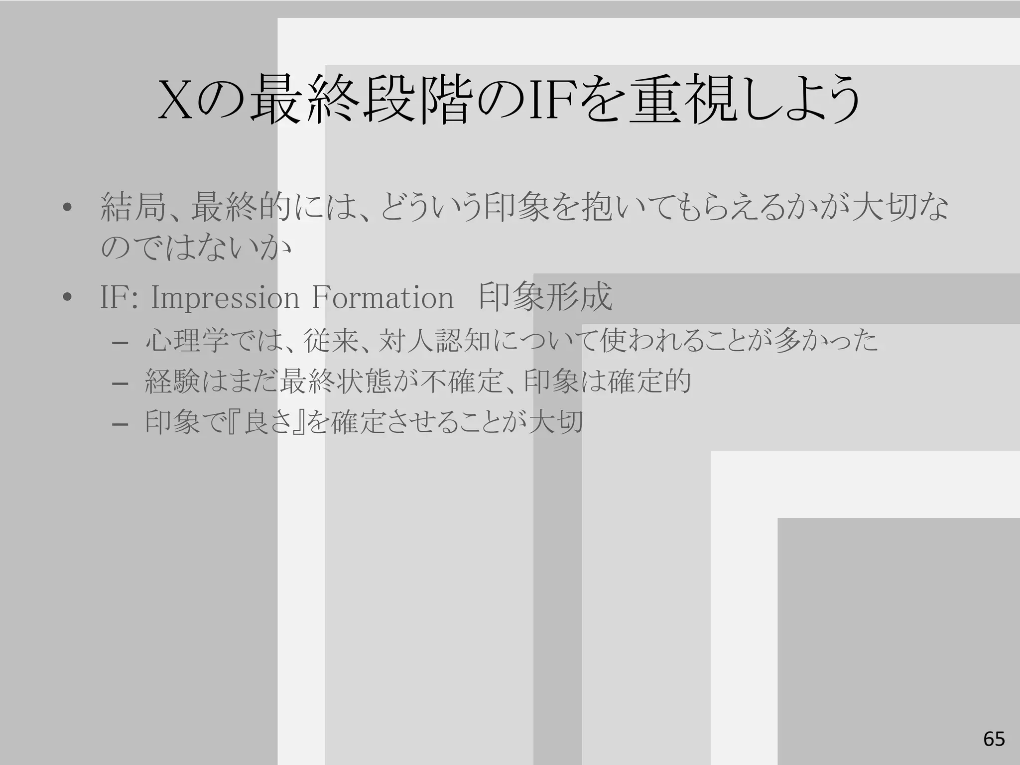 Xの最終段階のIFを重視しよう
• 結局、最終的には、どういう印象を抱いてもらえるかが大切な
  のではないか
• IF: Impression Formation 印象形成
 – 心理学では、従来、対人認知について使われることが多かった
 – 経験はまだ最終状態が不確定、印象は確定的
 – 印象で『良さ』を確定させることが大切




                                  65
 