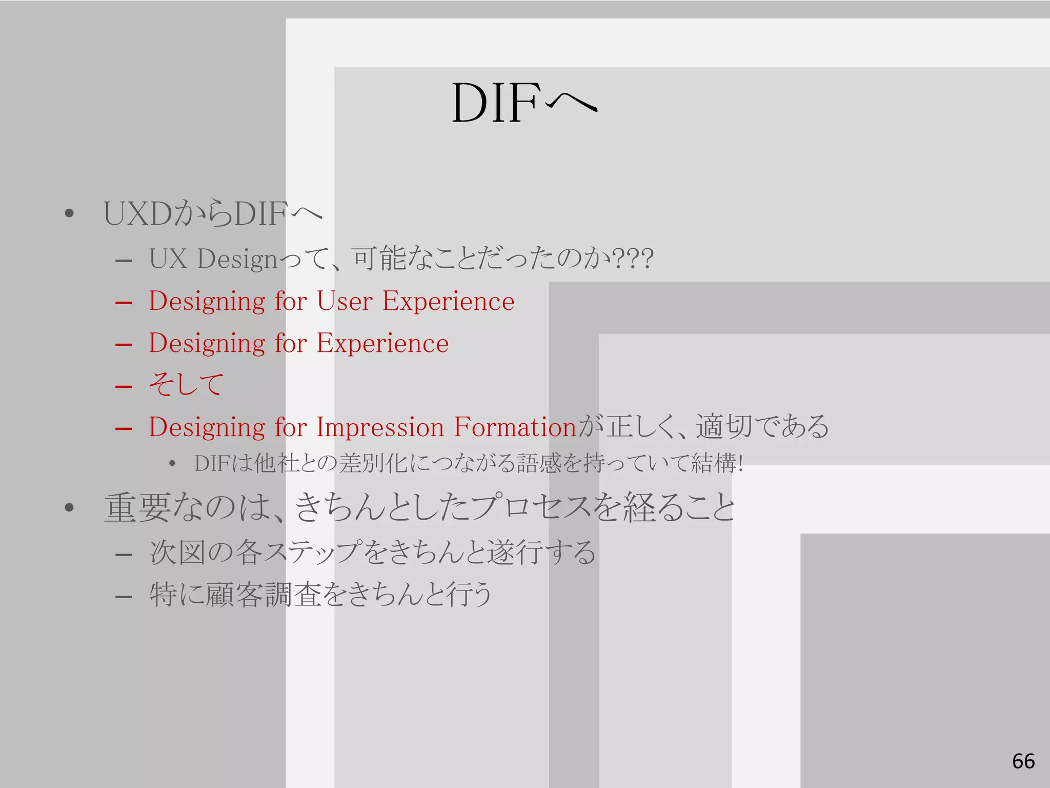 DIFへ
• UXDからDIFへ
  –   UX Designって、可能なことだったのか???
  –   Designing for User Experience
  –   Designing for Experience
  –   そして
  –   Designing for Impression Formationが正しく、適切である
       • DIFは他社との差別化につながる語感を持っていて結構!

• 重要なのは、きちんとしたプロセスを経ること
  – 次図の各ステップをきちんと遂行する
  – 特に顧客調査をきちんと行う




                                                     66
 