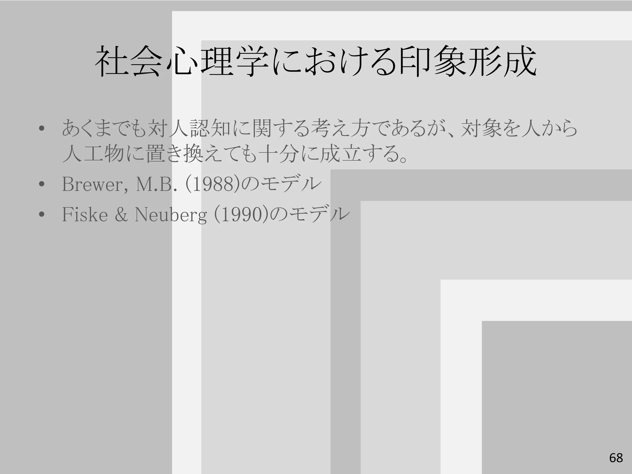 社会心理学における印象形成
• あくまでも対人認知に関する考え方であるが、対象を人から
  人工物に置き換えても十分に成立する。
• Brewer, M.B. (1988)のモデル
• Fiske & Neuberg (1990)のモデル




                                68
 