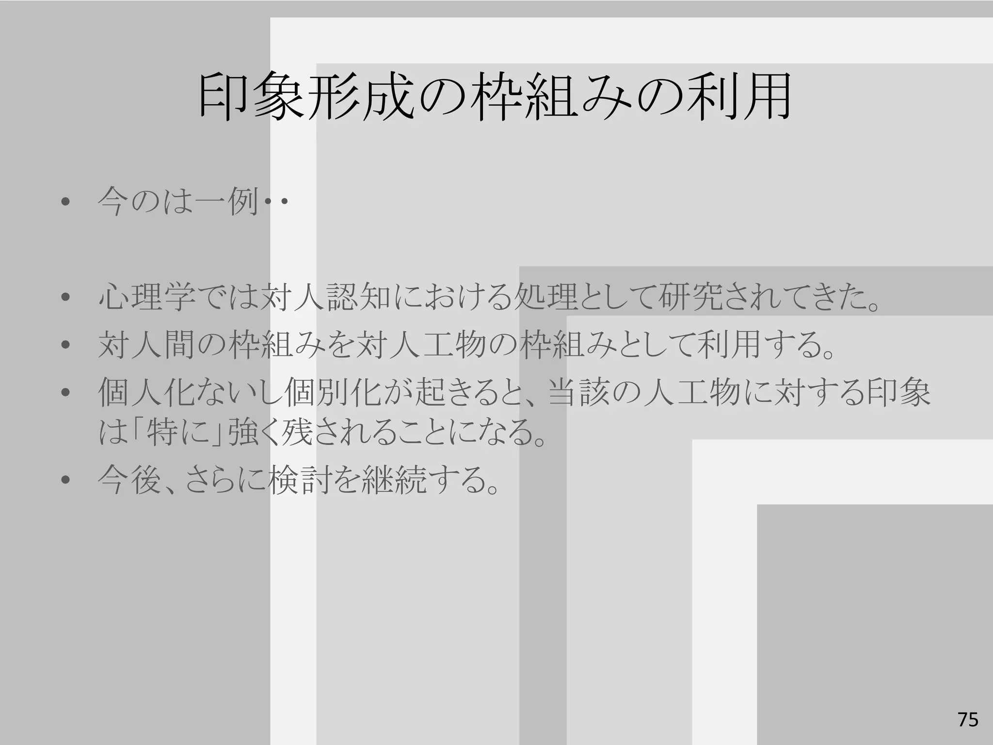 印象形成の枠組みの利用
• 今のは一例・・

• 心理学では対人認知における処理として研究されてきた。
• 対人間の枠組みを対人工物の枠組みとして利用する。
• 個人化ないし個別化が起きると、当該の人工物に対する印象
  は「特に」強く残されることになる。
• 今後、さらに検討を継続する。




                                75
 
