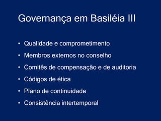 Governança em Basiléia III

• Qualidade e comprometimento
• Membros externos no conselho
• Comitês de compensação e de auditoria
• Códigos de ética
• Plano de continuidade
• Consistência intertemporal
 