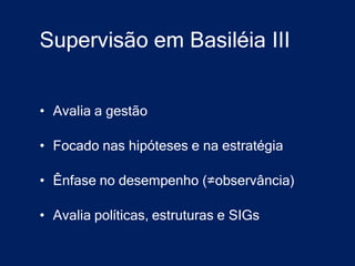 Supervisão em Basiléia III


• Avalia a gestão

• Focado nas hipóteses e na estratégia

• Ênfase no desempenho (≠observância)

• Avalia políticas, estruturas e SIGs
 