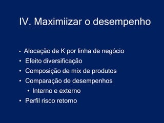 IV. Maximiizar o desempenho

•   Alocação de K por linha de negócio
• Efeito diversificação
• Composição de mix de produtos
• Comparação de desempenhos
     • Interno e externo
• Perfil risco retorno
 