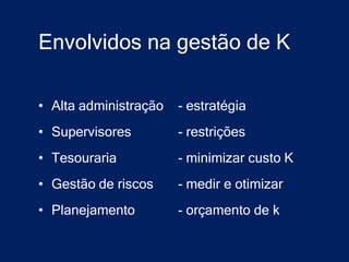Envolvidos na gestão de K

• Alta administração   - estratégia
• Supervisores         - restrições
• Tesouraria           - minimizar custo K
• Gestão de riscos     - medir e otimizar
• Planejamento         - orçamento de k
 