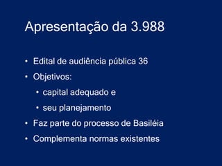 Apresentação da 3.988

• Edital de audiência pública 36
• Objetivos:
  • capital adequado e
  • seu planejamento
• Faz parte do processo de Basiléia
• Complementa normas existentes
 