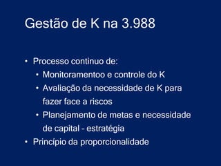 Gestão de K na 3.988

• Processo continuo de:
  • Monitoramentoo e controle do K
  • Avaliação da necessidade de K para
    fazer face a riscos
  • Planejamento de metas e necessidade
    de capital – estratégia
• Princípio da proporcionalidade
 