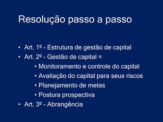 Resolução passo a passo

• Art. 1º - Estrutura de gestão de capital
• Art. 2º - Gestão de capital =
      • Monitoramento e controle do capital
      • Avaliação do capital para seus riscos
      • Planejamento de metas
      • Postura prospectiva
• Art. 3º - Abrangência
 