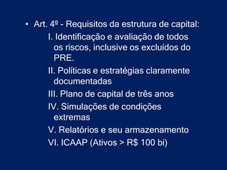 • Art. 4º - Requisitos da estrutura de capital:
      I. Identificação e avaliação de todos
        os riscos, inclusive os excluídos do
        PRE.
      II. Políticas e estratégias claramente
        documentadas
      III. Plano de capital de três anos
      IV. Simulações de condições
        extremas
      V. Relatórios e seu armazenamento
      VI. ICAAP (Ativos > R$ 100 bi)
 
