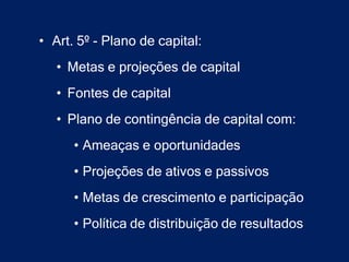 • Art. 5º - Plano de capital:
   • Metas e projeções de capital
   • Fontes de capital
   • Plano de contingência de capital com:
      • Ameaças e oportunidades
      • Projeções de ativos e passivos
      • Metas de crescimento e participação
      • Política de distribuição de resultados
 