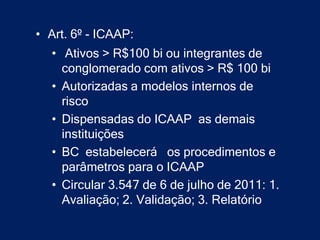 • Art. 6º - ICAAP:
  • Ativos > R$100 bi ou integrantes de
    conglomerado com ativos > R$ 100 bi
  • Autorizadas a modelos internos de
    risco
  • Dispensadas do ICAAP as demais
    instituições
  • BC estabelecerá os procedimentos e
    parâmetros para o ICAAP
  • Circular 3.547 de 6 de julho de 2011: 1.
    Avaliação; 2. Validação; 3. Relatório
 