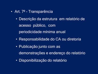• Art. 7º - Transparência
  • Descrição da estrutura em relatório de
    acesso público, com
    periodicidade mínima anual
  • Responsabilidade do CA ou diretoria
  • Publicação junto com as
    demonstrações e endereço do relatório
  • Disponibilização do relatório
 