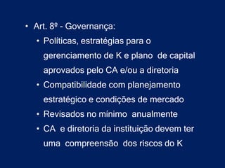 • Art. 8º - Governança:
  • Políticas, estratégias para o
    gerenciamento de K e plano de capital
    aprovados pelo CA e/ou a diretoria
  • Compatibilidade com planejamento
    estratégico e condições de mercado
  • Revisados no mínimo anualmente
  • CA e diretoria da instituição devem ter
    uma compreensão dos riscos do K
 