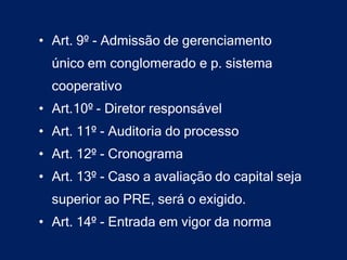 • Art. 9º - Admissão de gerenciamento
  único em conglomerado e p. sistema
  cooperativo
• Art.10º - Diretor responsável
• Art. 11º - Auditoria do processo
• Art. 12º - Cronograma
• Art. 13º - Caso a avaliação do capital seja
  superior ao PRE, será o exigido.
• Art. 14º - Entrada em vigor da norma
 