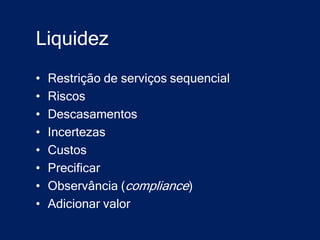 Liquidez
•   Restrição de serviços sequencial
•   Riscos
•   Descasamentos
•   Incertezas
•   Custos
•   Precificar
•   Observância (compliance)
•   Adicionar valor
 
