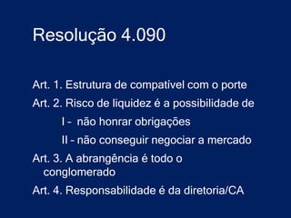 Resolução 4.090

Art. 1. Estrutura de compatível com o porte
Art. 2. Risco de liquidez é a possibilidade de
      I – não honrar obrigações
      II – não conseguir negociar a mercado
Art. 3. A abrangência é todo o
  conglomerado
Art. 4. Responsabilidade é da diretoria/CA
 