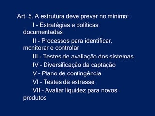 Art. 5. A estrutura deve prever no mínimo:
       I - Estratégias e políticas
  documentadas
       II - Processos para identificar,
  monitorar e controlar
       III - Testes de avaliação dos sistemas
       IV – Diversificação da captação
       V – Plano de contingência
       VI – Testes de estresse
       VII – Avaliar liquidez para novos
  produtos
 