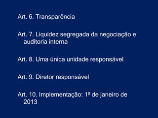Art. 6. Transparência

Art. 7. Liquidez segregada da negociação e
  auditoria interna

Art. 8. Uma única unidade responsável

Art. 9. Diretor responsável

Art. 10. Implementação: 1º de janeiro de
  2013
 