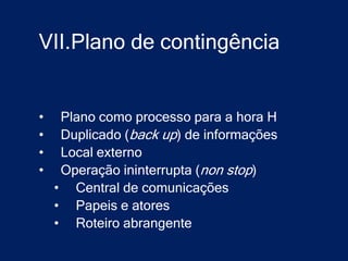 VII.Plano de contingência


•    Plano como processo para a hora H
•    Duplicado (back up) de informações
•    Local externo
•    Operação ininterrupta (non stop)
    • Central de comunicações
    • Papeis e atores
    • Roteiro abrangente
 