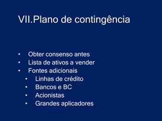 VII.Plano de contingência


•    Obter consenso antes
•    Lista de ativos a vender
•    Fontes adicionais
    • Linhas de crédito
    • Bancos e BC
    • Acionistas
    • Grandes aplicadores
 