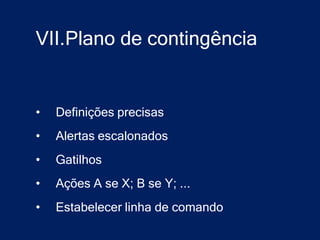 VII.Plano de contingência


•   Definições precisas
•   Alertas escalonados
•   Gatilhos
•   Ações A se X; B se Y; ...
•   Estabelecer linha de comando
 