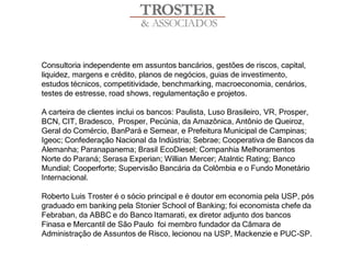 Consultoria independente em assuntos bancários, gestões de riscos, capital,
liquidez, margens e crédito, planos de negócios, guias de investimento,
estudos técnicos, competitividade, benchmarking, macroeconomia, cenários,
testes de estresse, road shows, regulamentação e projetos.

A carteira de clientes inclui os bancos: Paulista, Luso Brasileiro, VR, Prosper,
BCN, CIT, Bradesco, Prosper, Pecúnia, da Amazônica, Antônio de Queiroz,
Geral do Comércio, BanPará e Semear, e Prefeitura Municipal de Campinas;
Igeoc; Confederação Nacional da Indústria; Sebrae; Cooperativa de Bancos da
Alemanha; Paranapanema; Brasil EcoDiesel; Companhia Melhoramentos
Norte do Paraná; Serasa Experian; Willian Mercer; Atalntic Rating; Banco
Mundial; Cooperforte; Supervisão Bancária da Colômbia e o Fundo Monetário
Internacional.

Roberto Luis Troster é o sócio principal e é doutor em economia pela USP, pós
graduado em banking pela Stonier School of Banking; foi economista chefe da
Febraban, da ABBC e do Banco Itamarati, ex diretor adjunto dos bancos
Finasa e Mercantil de São Paulo foi membro fundador da Câmara de
Administração de Assuntos de Risco, lecionou na USP, Mackenzie e PUC-SP.
 