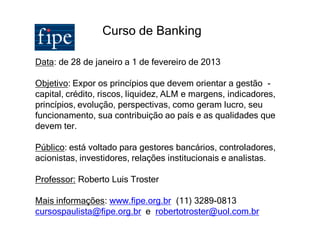 Curso de Banking

Data: de 28 de janeiro a 1 de fevereiro de 2013

Objetivo: Expor os princípios que devem orientar a gestão -
capital, crédito, riscos, liquidez, ALM e margens, indicadores,
princípios, evolução, perspectivas, como geram lucro, seu
funcionamento, sua contribuição ao país e as qualidades que
devem ter.

Público: está voltado para gestores bancários, controladores,
acionistas, investidores, relações institucionais e analistas.

Professor: Roberto Luis Troster

Mais informações: www.fipe.org.br (11) 3289-0813
cursospaulista@fipe.org.br e robertotroster@uol.com.br
 