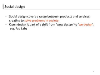 Social design

- Social design covers a range between products and services,
  creating to solve problems in society
- Open design is part of a shift from ‘wow design’ to ‘we design’.
   e.g. Fab Labs




                                                                 5
 