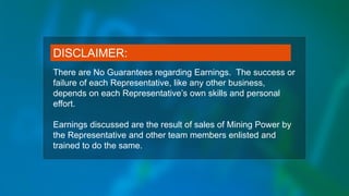 There are No Guarantees regarding Earnings. The success or
failure of each Representative, like any other business,
depends on each Representative’s own skills and personal
effort.
Earnings discussed are the result of sales of Mining Power by
the Representative and other team members enlisted and
trained to do the same.
DISCLAIMER:
 