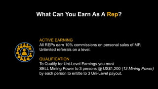 10%
ACTIVE EARNING
All REPs earn 10% commissions on personal sales of MP.
Unlimited referrals on a level.
QUALIFICATION
To Qualify for Uni-Level Earnings you must
SELL Mining Power to 3 persons @ US$1,200 (12 Mining Power)
by each person to entitle to 3 Uni-Level payout.
What Can You Earn As A Rep?
 