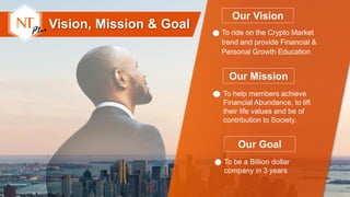 Our Vision
To ride on the Crypto Market
trend and provide Financial &
Personal Growth Education
Our Mission
To help members achieve
Financial Abundance, to lift
their life values and be of
contribution to Society.
Vision, Mission & Goal
Our Goal
To be a Billion dollar
company in 3 years
 