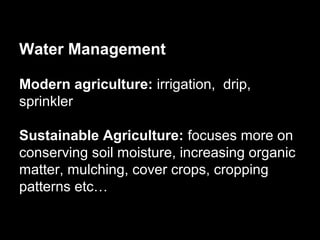 Water Management

Modern agriculture: irrigation, drip,
sprinkler

Sustainable Agriculture: focuses more on
conserving soil moisture, increasing organic
matter, mulching, cover crops, cropping
patterns etc…
 