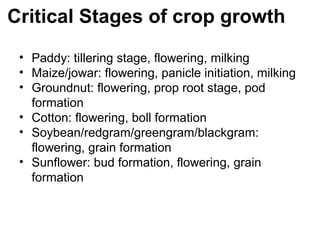 Critical Stages of crop growth
 • Paddy: tillering stage, flowering, milking
 • Maize/jowar: flowering, panicle initiation, milking
 • Groundnut: flowering, prop root stage, pod
   formation
 • Cotton: flowering, boll formation
 • Soybean/redgram/greengram/blackgram:
   flowering, grain formation
 • Sunflower: bud formation, flowering, grain
   formation
 