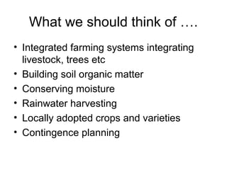 What we should think of ….
• Integrated farming systems integrating
  livestock, trees etc
• Building soil organic matter
• Conserving moisture
• Rainwater harvesting
• Locally adopted crops and varieties
• Contingence planning
 