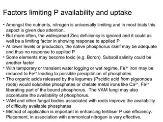 Factors limiting P availability and uptake
• Amongst the nutrients, nitrogen is universally limiting and in most trials this
  aspect is given due attention.
• But more often, the widespread Zinc deficiency is ignored and it could as
  well be a limiting factor in showing response to applied P
• At lower levels or production, the native phosphorus itself may be adequate
  and thus no response to applied P
• Some elements may become toxic (e.g. Boron). Subsoil salinity could be
  another factor
• With temporary or transient water logging or wet regime, Fe 3+ iron may be
  reduced to Fe2+ leading to possible precipitation of phosphates
• The organic acids released by the legumes (Pscidic acid from pigeonpea
  roots) would solubilise phosphates or chelate metal irons like Ca 2+, Fe2+
  liberating part of the bound phosphorus. The VAM fungi may also
  accentuate the availability of phosphorus.
• VAM and other fungal bodies associated with roots improve the availability
  of difficulty available phosphates
• Method of application is important in enhancing fertiliser P use efficiency.
  Placement, in association with ammonical nitrogen is very effective.
 