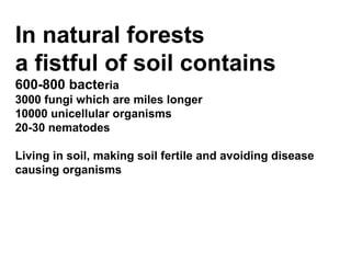 In natural forests
a fistful of soil contains
600-800 bacteria
3000 fungi which are miles longer
10000 unicellular organisms
20-30 nematodes

Living in soil, making soil fertile and avoiding disease
causing organisms
 