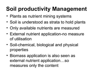 Soil productivity Management
• Plants as nutrient mining systems
• Soil is understood as strata to hold plants
• Only available nutrients are measured
• External nutrient application-no measure
  of utilisation
• Soil-chemical, biological and physical
  properties
• Biomass application is also seen as
  external nutrient application…so
  measures only the content
 