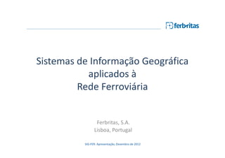 Sistemas de Informação Geográfica
           aplicados à
         Rede Ferroviária


                 Ferbritas, S.A.
                Lisboa, Portugal

          SIG-FER: Apresentação, Dezembro de 2012
 