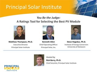 Principal Solar Institute
                          You Be the Judge:
          A Ratings Tool for Selecting the Best PV Module




 Matthew Thompson, Ph.D.          Kenneth Allen                    Steve Hegedus, Ph.D.
      Executive Director       Chief Operating Officer          Institute of Energy Conversion
   Principal Solar Institute     Principal Solar, Inc.              University of Delaware




                                       Hosted by
                                       Rick Borry, Ph.D.
                                       Chief Scientist, Principal Solar Institute
 