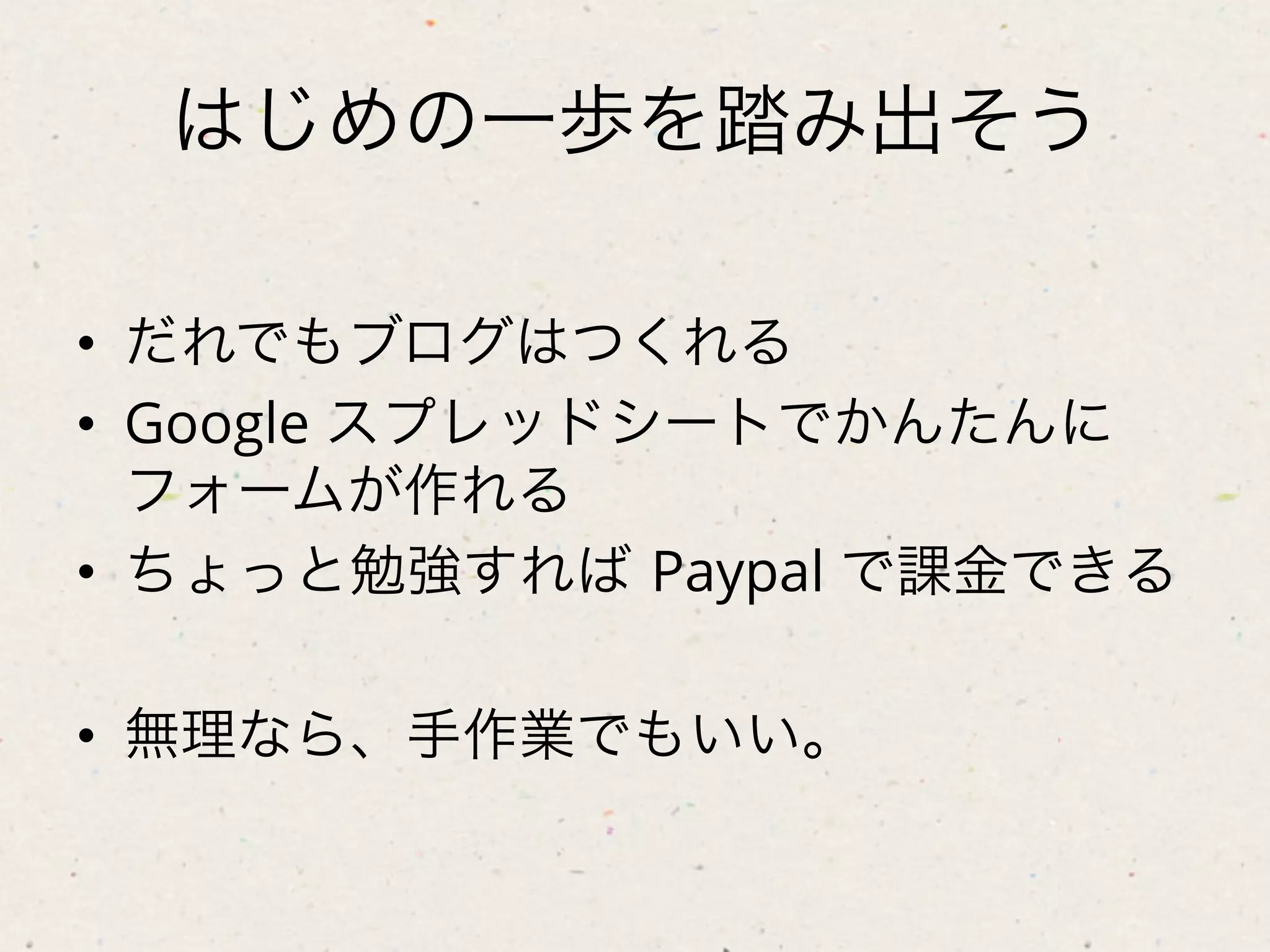 はじめの一歩を踏み出そう

•  だれでもブログはつくれる
•  Google スプレッドシートでかんたんに
   フォームが作れる
•  ちょっと勉強すれば Paypal で課金できる

•  無理なら、手作業でもいい。
 