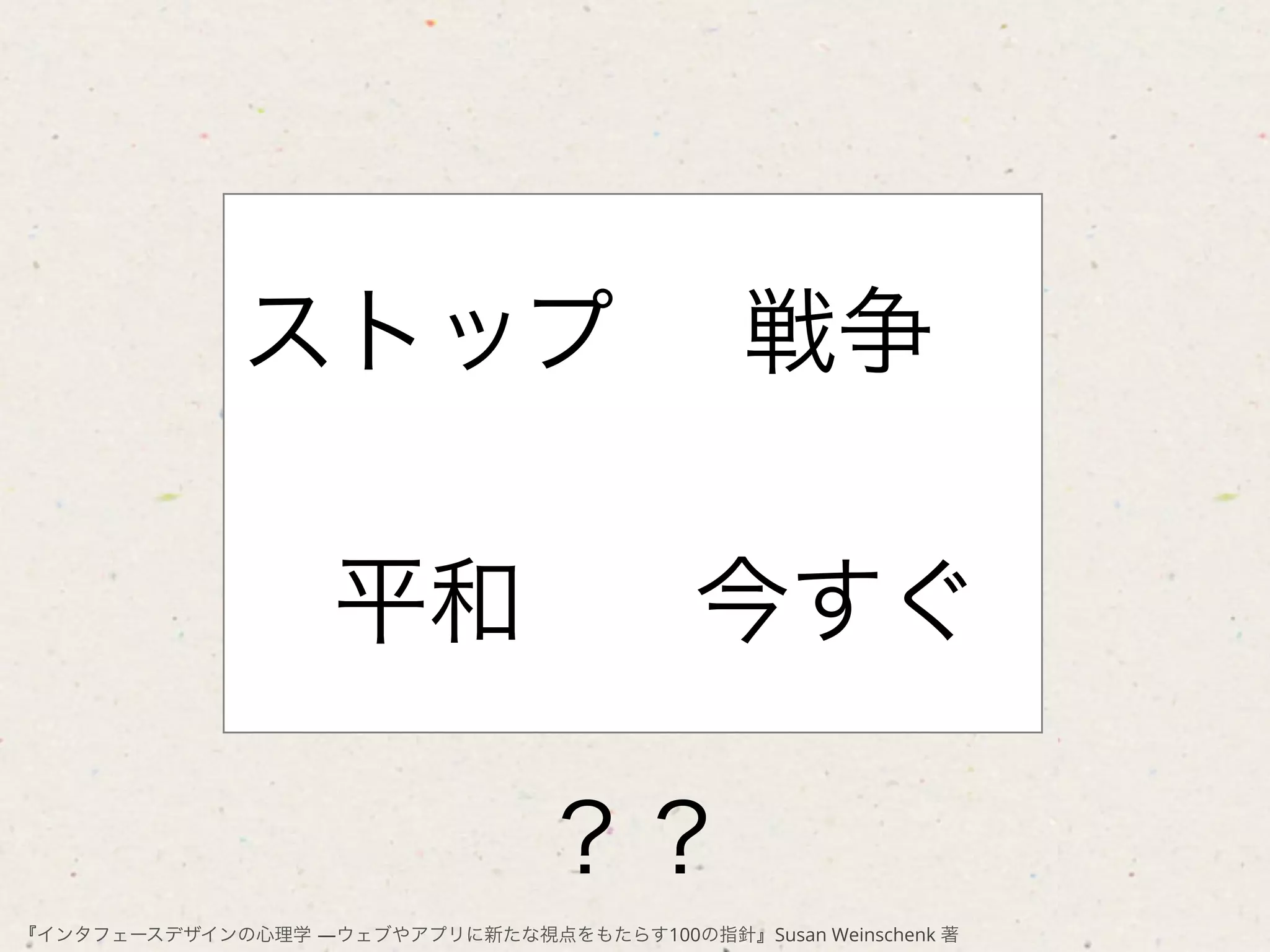 ストップ                            戦争

                    平和                     今すぐ

                                 ？？
『インタフェースデザインの心理学 ―ウェブやアプリに新たな視点をもたらす100の指針』Susan Weinschenk 著
 