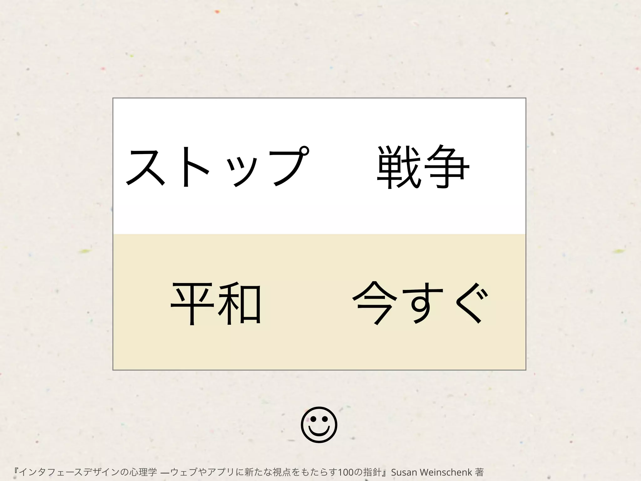 ストップ                            戦争

                    平和                     今すぐ

                                     J
『インタフェースデザインの心理学 ―ウェブやアプリに新たな視点をもたらす100の指針』Susan Weinschenk 著
 
