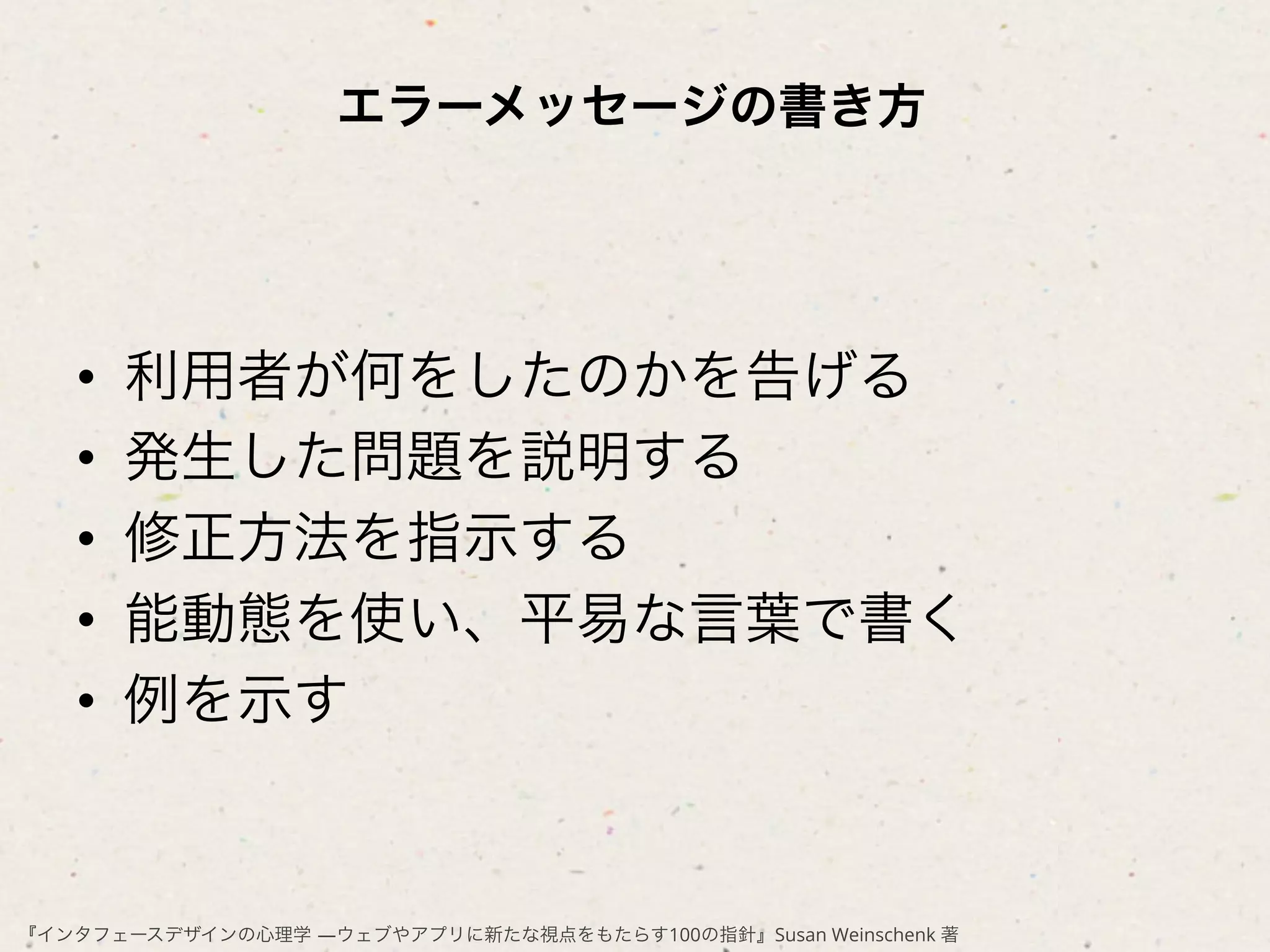 エラーメッセージの書き方




   •    利用者が何をしたのかを告げる
   •    発生した問題を説明する
   •    修正方法を指示する
   •    能動態を使い、平易な言葉で書く
   •    例を示す


『インタフェースデザインの心理学 ―ウェブやアプリに新たな視点をもたらす100の指針』Susan Weinschenk 著
 