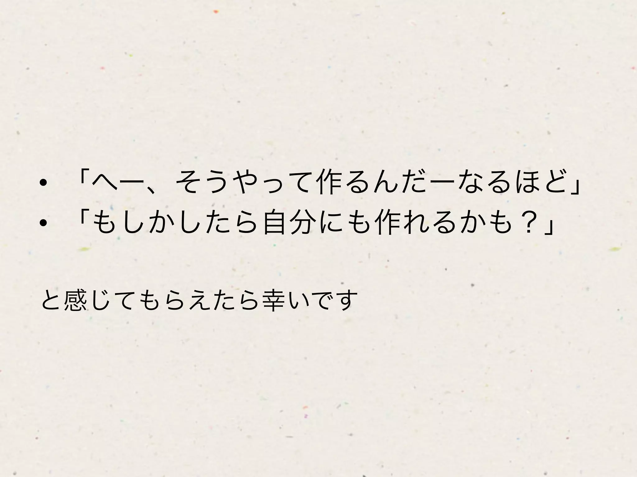 •  「へー、そうやって作るんだーなるほど」
•  「もしかしたら自分にも作れるかも？」

と感じてもらえたら幸いです
 