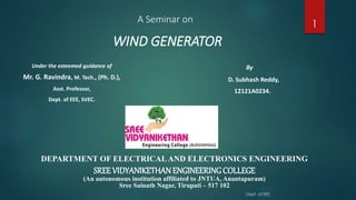 WIND GENERATOR
Under the esteemed guidance of
Mr. G. Ravindra, M. Tech., (Ph. D.),
Asst. Professor,
Dept. of EEE, SVEC.
By
D. Subhash Reddy,
12121A0234.
DEPARTMENT OF ELECTRICALAND ELECTRONICS ENGINEERING
SREE VIDYANIKETHANENGINEERINGCOLLEGE
(An autonomous institution affiliated to JNTUA, Anantapuram)
Sree Sainath Nagar, Tirupati – 517 102
A Seminar on
Dept. of EEE
1
 