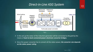 Direct-in-Line ASG System
 In this set up the stator of the induction generator will be connected to the grid by the
means of back to back connected power electronic converter bridges.
 Since the power converter has to convert all the stator power, the converter size depends
on the stator power rating.
10
Fig.5
 