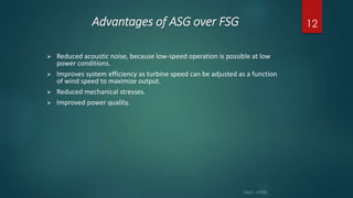 Advantages of ASG over FSG
 Reduced acoustic noise, because low-speed operation is possible at low
power conditions.
 Improves system efficiency as turbine speed can be adjusted as a function
of wind speed to maximize output.
 Reduced mechanical stresses.
 Improved power quality.
12
 
